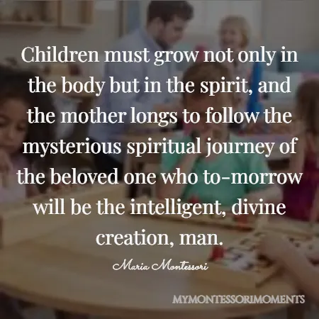 Quote by Maria Montessori - Children must grow not only in the body but in the spirit, and the mother longs to follow the mysterious spiritual journey of the beloved one who to-morrow will be the intelligent, divine creation, man.