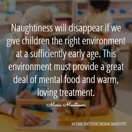 Quote by Maria Montessori - Naughtiness will disappear if we give children the right environment at a sufficiently early age. This environment must provide a great deal of mental food and warm, loving treatment.