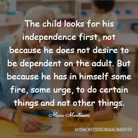 Quote by Maria Montessori - The child looks for his independence first, not because he does not desire to be dependent on the adult. But because he has in himself some fire, some urge, to do certain things and not other things.