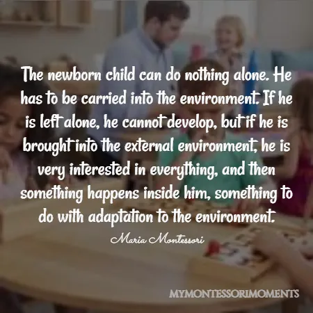 Quote by Maria Montessori - The newborn child can do nothing alone. He has to be carried into the environment. If he is left alone, he cannot develop, but if he is brought into the external environment, he is very interested in everything, and then something happens inside him, something to do with adaptation to the environment.