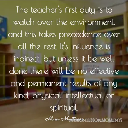 Quote by Maria Montessori - The teacher’s first duty is to watch over the environment, and this takes precedence over all the rest. It’s influence is indirect, but unless it be well done there will be no effective and permanent results of any kind, physical, intellectual or spiritual.